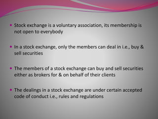  Stock exchange is a voluntary association, its membership is
not open to everybody
 In a stock exchange, only the members can deal in i.e., buy &
sell securities
 The members of a stock exchange can buy and sell securities
either as brokers for & on behalf of their clients
 The dealings in a stock exchange are under certain accepted
code of conduct i.e., rules and regulations
 