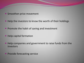  Smoothen price movement
 Help the investors to know the worth of their holdings
 Promote the habit of saving and investment
 Help capital formation
 Help companies and government to raise funds from the
investors
 Provide forecasting service
 