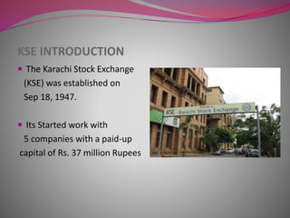 KSE INTRODUCTION
 The Karachi Stock Exchange
(KSE) was established on
Sep 18, 1947.
 Its Started work with
5 companies with a paid-up
capital of Rs. 37 million Rupees
 