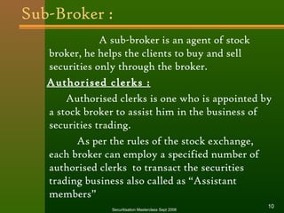 Sub-Broker : 
A sub-broker is an agent of stock 
broker, he helps the clients to buy and sell 
securities only through the broker. 
Authorised clerks : 
Authorised clerks is one who is appointed by 
a stock broker to assist him in the business of 
securities trading. 
As per the rules of the stock exchange, 
each broker can employ a specified number of 
authorised clerks to transact the securities 
trading business also called as “Assistant 
members” 
Securitisation Masterclass Sept 2006 10 
 