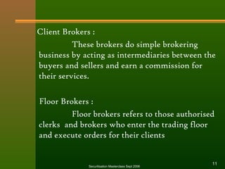 Client Brokers : 
These brokers do simple brokering 
business by acting as intermediaries between the 
buyers and sellers and earn a commission for 
their services. 
Floor Brokers : 
Floor brokers refers to those authorised 
clerks and brokers who enter the trading floor 
and execute orders for their clients 
Securitisation Masterclass Sept 2006 11 
 