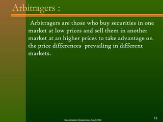 Arbitragers : 
Arbitragers are those who buy securities in one 
market at low prices and sell them in another 
market at an higher prices to take advantage on 
the price differences prevailing in different 
markets. 
Securitisation Masterclass Sept 2006 13 
 