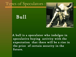 Types of Speculators : 
Bull 
A bull is a speculator who indulges in 
speculative buying activity with the 
expectation that there will be a rise in 
the price of certain security in the 
future. 
 
