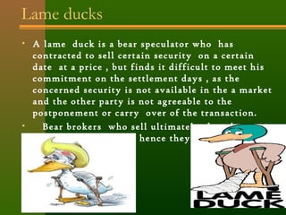 Lame ducks 
• A lame duck is a bear speculator who has 
contracted to sell certain security on a certain 
date at a price , but finds it difficult to meet his 
commitment on the settlement days , as the 
concerned security is not available in the a market 
and the other party is not agreeable to the 
postponement or carry over of the transaction. 
• Bear brokers who sell ultimately short by 
making wrong moves, hence they lose in the 
market. 
 