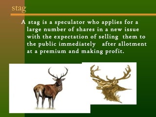 stag 
A stag is a speculator who applies for a 
large number of shares in a new issue 
with the expectation of selling them to 
the public immediately after allotment 
at a premium and making profit. 
 