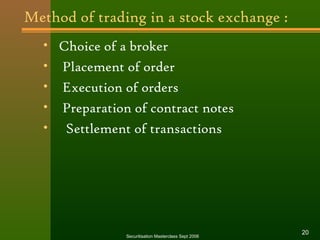Method of trading in a stock exchange : 
• Choice of a broker 
• Placement of order 
• Execution of orders 
• Preparation of contract notes 
• Settlement of transactions 
Securitisation Masterclass Sept 2006 20 
 