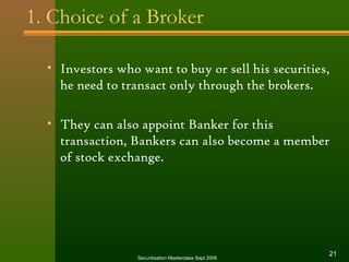 1. Choice of a Broker 
• Investors who want to buy or sell his securities, 
he need to transact only through the brokers. 
• They can also appoint Banker for this 
transaction, Bankers can also become a member 
of stock exchange. 
Securitisation Masterclass Sept 2006 21 
 