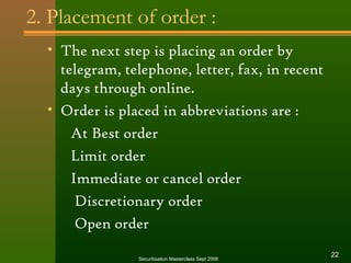2. Placement of order : 
• The next step is placing an order by 
telegram, telephone, letter, fax, in recent 
days through online. 
• Order is placed in abbreviations are : 
At Best order 
Limit order 
Immediate or cancel order 
Discretionary order 
Open order 
Securitisation Masterclass Sept 2006 22 
 