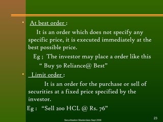 • At best order : 
It is an order which does not specify any 
specific price, it is executed immediately at the 
best possible price. 
Eg ; The investor may place a order like this 
“ Buy 50 Reliance@ Best” 
• Limit order : 
It is an order for the purchase or sell of 
securities at a fixed price specified by the 
investor. 
Eg : “Sell 200 HCL @ Rs. 76” 
Securitisation Masterclass Sept 2006 23 
 