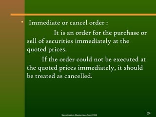 • Immediate or cancel order : 
It is an order for the purchase or 
sell of securities immediately at the 
quoted prices. 
If the order could not be executed at 
the quoted prices immediately, it should 
be treated as cancelled. 
Securitisation Masterclass Sept 2006 24 
 