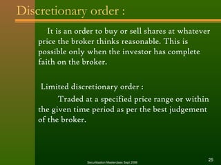 Discretionary order : 
It is an order to buy or sell shares at whatever 
price the broker thinks reasonable. This is 
possible only when the investor has complete 
faith on the broker. 
Limited discretionary order : 
Traded at a specified price range or within 
the given time period as per the best judgement 
of the broker. 
Securitisation Masterclass Sept 2006 25 
 
