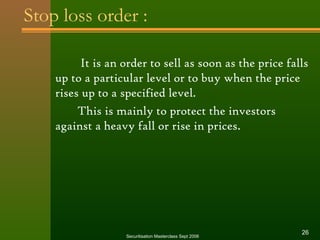 Stop loss order : 
It is an order to sell as soon as the price falls 
up to a particular level or to buy when the price 
rises up to a specified level. 
This is mainly to protect the investors 
against a heavy fall or rise in prices. 
Securitisation Masterclass Sept 2006 26 
 