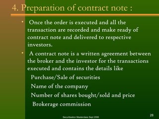 4. Preparation of contract note : 
• Once the order is executed and all the 
transaction are recorded and make ready of 
contract note and delivered to respective 
investors. 
• A contract note is a written agreement between 
the broker and the investor for the transactions 
executed and contains the details like 
Purchase/Sale of securities 
Name of the company 
Number of shares bought/sold and price 
Brokerage commission 
Securitisation Masterclass Sept 2006 28 
 