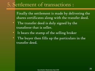 5. Settlement of transactions : 
Finally the settlement is made by delivering the 
shares certificates along with the transfer deed. 
• The transfer deed is duly signed by the 
transferor that is seller. 
• It bears the stamp of the selling broker 
• The buyer then fills up the particulars in the 
transfer deed. 
Securitisation Masterclass Sept 2006 29 
 
