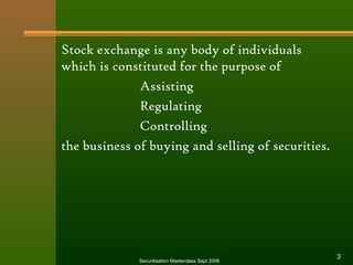 Stock exchange is any body of individuals 
which is constituted for the purpose of 
Assisting 
Regulating 
Controlling 
the business of buying and selling of securities. 
Securitisation Masterclass Sept 2006 3 
 