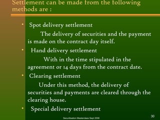 Settlement can be made from the following 
methods are : 
• Spot delivery settlement 
The delivery of securities and the payment 
is made on the contract day itself. 
• Hand delivery settlement 
With in the time stipulated in the 
agreement or 14 days from the contract date. 
• Clearing settlement 
Under this method, the delivery of 
securities and payments are cleared through the 
clearing house. 
• Special delivery settlement 
Securitisation Masterclass Sept 2006 30 
 