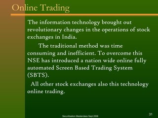Online Trading 
The information technology brought out 
revolutionary changes in the operations of stock 
exchanges in India. 
The traditional method was time 
consuming and inefficient. To overcome this 
NSE has introduced a nation wide online fully 
automated Screen Based Trading System 
(SBTS). 
All other stock exchanges also this technology 
online trading. 
Securitisation Masterclass Sept 2006 31 
 