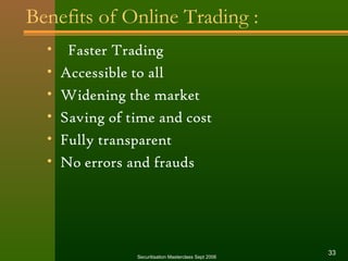 Benefits of Online Trading : 
• Faster Trading 
• Accessible to all 
• Widening the market 
• Saving of time and cost 
• Fully transparent 
• No errors and frauds 
Securitisation Masterclass Sept 2006 33 
 