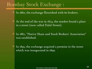 Bombay Stock Exchange : 
 In 1860, the exchange flourished with 60 brokers. 
 At the end of the war in 1874, the market found a place 
in a street (now called Dalal Street). 
 In 1887, "Native Share and Stock Brokers' Association" 
was established. 
 In 1895, the exchange acquired a premise in the street 
which was inaugurated in 1899. 
Securitisation Masterclass Sept 2006 39 
 