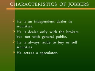 CHARACTERISTICS OF JOBBERS 
 He is an independent dealer in 
securities. 
 He is dealer only with the brokers 
but not with general public. 
 He is always ready to buy or sell 
securities 
 He acts as a speculator. 
 