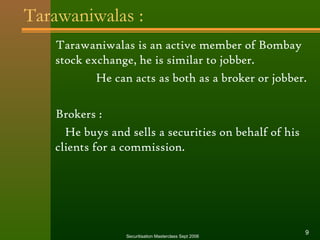 Tarawaniwalas : 
Tarawaniwalas is an active member of Bombay 
stock exchange, he is similar to jobber. 
He can acts as both as a broker or jobber. 
Brokers : 
He buys and sells a securities on behalf of his 
clients for a commission. 
Securitisation Masterclass Sept 2006 9 
 