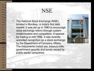 NSE
• The National Stock Exchange (NSE),
located in Bombay, is India's first debt
market. It was set up in 1993 to encourage
stock exchange reform through system
modernization and competition. It opened
for trading in mid-1994. It was recently
accorded recognition as a stock exchange
by the Department of Company Affairs.
The instruments traded are, treasury bills,
government security and bonds issued by
public sector companies
 