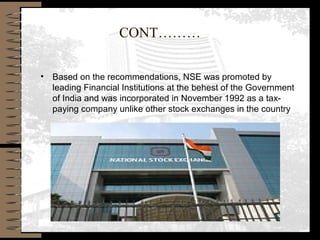 CONT………
• Based on the recommendations, NSE was promoted by
leading Financial Institutions at the behest of the Government
of India and was incorporated in November 1992 as a tax-
paying company unlike other stock exchanges in the country
 