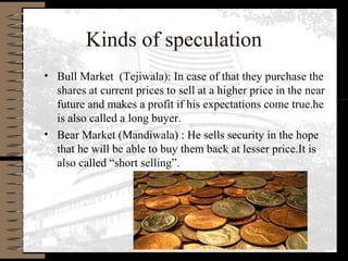 Kinds of speculation
• Bull Market (Tejiwala): In case of that they purchase the
shares at current prices to sell at a higher price in the near
future and makes a profit if his expectations come true.he
is also called a long buyer.
• Bear Market (Mandiwala) : He sells security in the hope
that he will be able to buy them back at lesser price.It is
also called “short selling”.
 