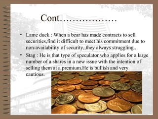 Cont………………
• Lame duck : When a bear has made contracts to sell
securities,find it difficult to meet his commitment due to
non-availability of security,,they always struggling..
• Stag : He is that type of speculator who applies for a large
number of a shares in a new issue with the intention of
selling them at a premium.He is bullish and very
cautious.
 