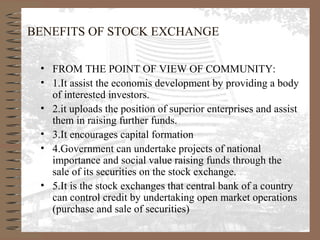 BENEFITS OF STOCK EXCHANGE
• FROM THE POINT OF VIEW OF COMMUNITY:
• 1.It assist the economis development by providing a body
of interested investors.
• 2.it uploads the position of superior enterprises and assist
them in raising further funds.
• 3.It encourages capital formation
• 4.Government can undertake projects of national
importance and social value raising funds through the
sale of its securities on the stock exchange.
• 5.It is the stock exchanges that central bank of a country
can control credit by undertaking open market operations
(purchase and sale of securities)
 