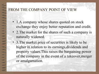 FROM THE COMPANY POINT OF VIEW
• 1.A company whose shares quoted on stock
exchange they enjoy better reputation and credit.
• 2.The market for the shares of such a company is
naturally widened.
• 3.The market price of securities is likely to be
higher in relation to its earnings,dividends and
property values.This raises the bargaining power
of the company in the event of a takeover,merger
or amalgamation.
 