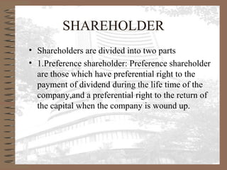SHAREHOLDER
• Shareholders are divided into two parts
• 1.Preference shareholder: Preference shareholder
are those which have preferential right to the
payment of dividend during the life time of the
company,and a preferential right to the return of
the capital when the company is wound up.
 