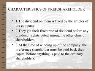 CHARACTERISTICS OF PREF.SHAREHOLDER
• 1.The dividend on them is fixed by the articles of
the company.
• 2.They get their fixed rate of dividend before any
dividend is distributed among the other class of
shareholders.
• 3.At the time of winding up of the company, the
preference shareholder must be paid back their
capital before anything is paid to the ordinary
shareholders.
 