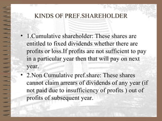 KINDS OF PREF.SHAREHOLDER
• 1.Cumulative shareholder: These shares are
entitled to fixed dividends whether there are
profits or loss.If profits are not sufficient to pay
in a particular year then that will pay on next
year.
• 2.Non Cumulative pref.share: These shares
cannot claim arrears of dividends of any year (if
not paid due to insufficiency of profits ) out of
profits of subsequent year.
 
