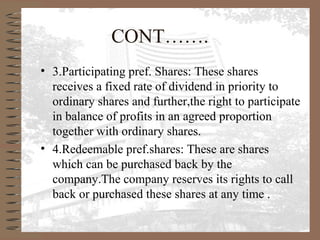 CONT…….
• 3.Participating pref. Shares: These shares
receives a fixed rate of dividend in priority to
ordinary shares and further,the right to participate
in balance of profits in an agreed proportion
together with ordinary shares.
• 4.Redeemable pref.shares: These are shares
which can be purchased back by the
company.The company reserves its rights to call
back or purchased these shares at any time .
 