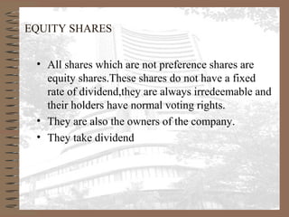 EQUITY SHARES
• All shares which are not preference shares are
equity shares.These shares do not have a fixed
rate of dividend,they are always irredeemable and
their holders have normal voting rights.
• They are also the owners of the company.
• They take dividend
 