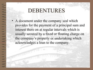 DEBENTURES
• A document under the company seal which
provides for the payment of a principal sum and
interest there on at regular intervals which is
usually secured by a fixed or floating charge on
the company’s property or undertaking which
acknowledges a loan to the company.
 