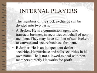 INTERNAL PLAYERS
• The members of the stock exchange can be
divided into two parts:
• A.Broker: He is a commission agent who
transacts business in securities on behalf of non-
members.They may have number of sub-brokers
to canvass and secure business for them.
• B.Jobber: He is an independent dealer
securities.He purchase and sells securities in his
own name. He is not allowed to deal with non-
members directly.He works for profit.
 