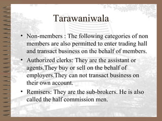 Tarawaniwala
• Non-members : The following categories of non
members are also permitted to enter trading hall
and transact business on the behalf of members.
• Authorized clerks: They are the assistant or
agents.They buy or sell on the behalf of
employers.They can not transact business on
their own account.
• Remisers: They are the sub-brokers. He is also
called the half commission men.
 