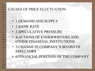 CAUSES OF PRICE FLUCTUATION
• 1.DEMAND AND SUPPLY
• 2.BANK RATE
• 3.SPECULATIVE PRESSURE
• 4.ACTIONS OF UNDERWRITERS AND
OTHER FINANCIAL INSTITUTIONS
• 5.CHANGE IN COMPANY’S BOARD OF
DIRECTORS
• 6.FINANCIAL POSITION OF THE COMPANY
 