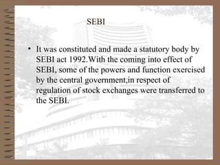 SEBI
• It was constituted and made a statutory body by
SEBI act 1992.With the coming into effect of
SEBI, some of the powers and function exercised
by the central government,in respect of
regulation of stock exchanges were transferred to
the SEBI.
 