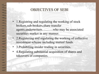 OBJECTIVES OF SEBI
• 1.Registring and regulating the working of stock
brokers,sub-brokers,share transfer
agents,underwriters……….who may be associated
securities market in any manner.
• 2.Registering and regulating the working of collective
investment scheme including mutual funds.
• 3.Prohibiting insider trading in securities.
• 4.Regulating substantial acquisition of shares and
takeovers of companies.
 