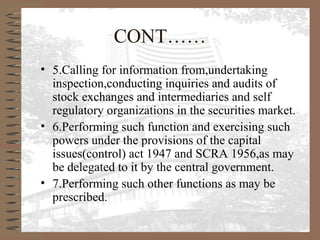 CONT……
• 5.Calling for information from,undertaking
inspection,conducting inquiries and audits of
stock exchanges and intermediaries and self
regulatory organizations in the securities market.
• 6.Performing such function and exercising such
powers under the provisions of the capital
issues(control) act 1947 and SCRA 1956,as may
be delegated to it by the central government.
• 7.Performing such other functions as may be
prescribed.
 