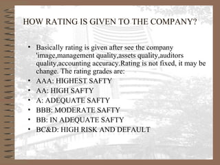 HOW RATING IS GIVEN TO THE COMPANY?
• Basically rating is given after see the company
'image,management quality,assets quality,auditors
quality,accounting accuracy.Rating is not fixed, it may be
change. The rating grades are:
• AAA: HIGHEST SAFTY
• AA: HIGH SAFTY
• A: ADEQUATE SAFTY
• BBB: MODERATE SAFTY
• BB: IN ADEQUATE SAFTY
• BC&D: HIGH RISK AND DEFAULT
 