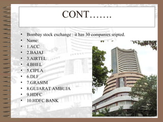 CONT…….
• Bombay stock exchange : it has 30 companies sripted.
• Name:
• 1.ACC
• 2.BAJAJ
• 3.AIRTEL
• 4.BHEL
• 5.CIPLA
• 6.DLF
• 7.GRASIM
• 8.GUJARAT AMBUJA
• 9.HDFC
• 10.HDFC BANK
 