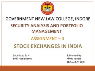 GOVERNMENT NEW LAW COLLEGE, INDORE
Submitted To – Submitted By -
Prof. Jyoti Sharma Khyati Tongia
BBA.LL.B, VI Sem
ASSIGNMENT – II
STOCK EXCHANGES IN INDIA
SECURITY ANALYSIS AND PORTFOLIO
MANAGEMENT
 