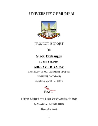 1
PROJECT REPORT
ON
Stock Exchanges
SUBMITTED BY
MR. RAVI . R .YADAV
BACHELOR OF MANAGEMENT STUDIES
SEMESTER V (TYBMS)
(Academic year 2016 – 2017 )
REENA MEHTA COLLEGE OF COMMERCE AND
MANAGEMENT STUDIES
( Bhyander west )
 