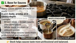 Many classic sauces are built on
stock.
It adds body, aroma, and
savory depth.
Example:
Brown stock brown sauces
→
(like demi-glace)
White stock cream or
→
velouté sauces
👉 Stock helps sauces taste more
professional and balanced.
 