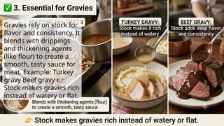 Gravies rely on stock for
flavor and consistency. It
blends with drippings
and thickening agents
(like flour) to create a
smooth, tasty sauce for
meat. Example: Turkey
gravy Beef gravy 👉
Stock makes gravies rich
instead of watery or flat.
 