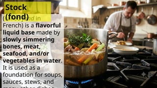 (called fond in
French) is a flavorful
liquid base made by
slowly simmering
bones, meat,
seafood, and/or
vegetables in water.
It is used as a
foundation for soups,
sauces, stews, and
Stock
(fond)
 